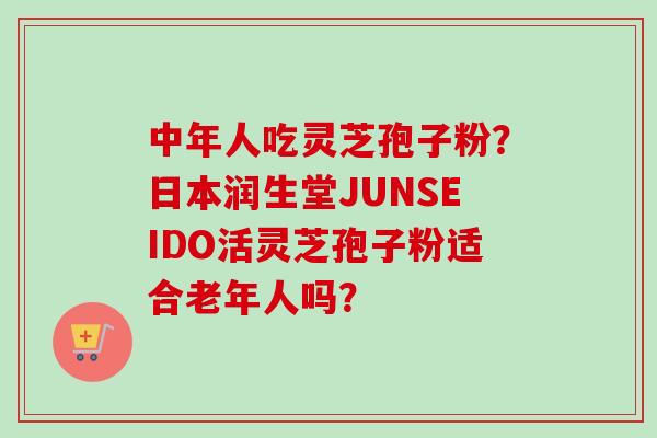 中年人吃灵芝孢子粉?日本润生堂JUNSEIDO活灵芝孢子粉适合老年人吗?-第1张图片-卓越灵芝孢子粉 中年人吃灵芝孢子粉?日本润生堂JUNSEIDO活灵芝孢子粉适合老年人吗?-第1张图片-卓越灵芝孢子粉