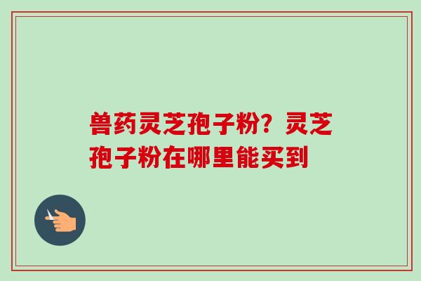 兽药灵芝孢子粉？灵芝孢子粉在哪里能买到-第1张图片-卓越灵芝孢子粉