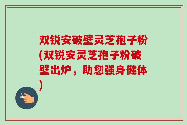 双锐安破壁灵芝孢子粉(双锐安灵芝孢子粉破壁出炉,助您强身健体)-第1张图片-卓越灵芝孢子粉 双锐安破壁灵芝孢子粉(双锐安灵芝孢子粉破壁出炉,助您强身健体)-第1张图片-卓越灵芝孢子粉