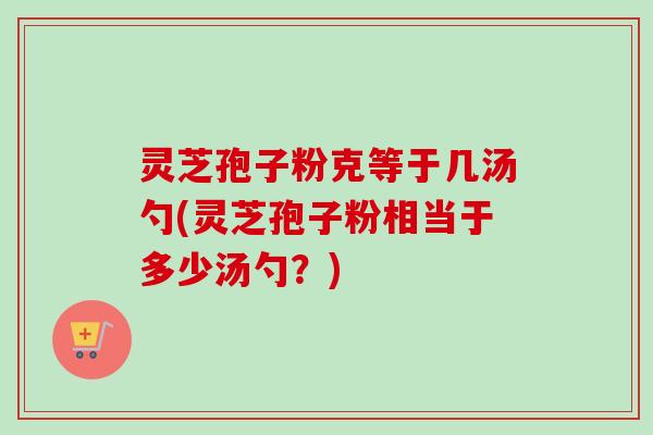 灵芝孢子粉克等于几汤勺(灵芝孢子粉相当于多少汤勺?)-第1张图片-卓越灵芝孢子粉 灵芝孢子粉克等于几汤勺(灵芝孢子粉相当于多少汤勺?)-第1张图片-卓越灵芝孢子粉