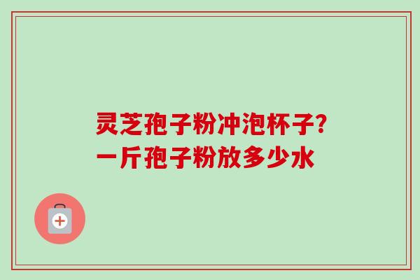 灵芝孢子粉冲泡杯子？一斤孢子粉放多少水-第1张图片-卓越灵芝孢子粉