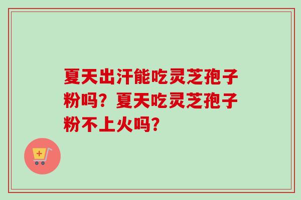 夏天出汗能吃灵芝孢子粉吗？夏天吃灵芝孢子粉不上火吗？-第1张图片-卓越灵芝孢子粉