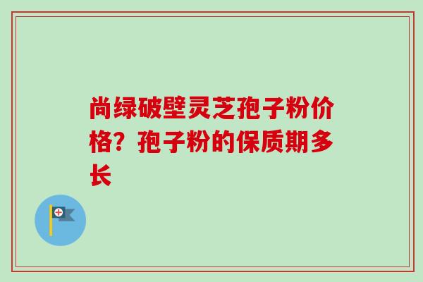 尚绿破壁灵芝孢子粉价格?孢子粉的保质期多长-第1张图片-卓越灵芝孢子粉 尚绿破壁灵芝孢子粉价格?孢子粉的保质期多长-第1张图片-卓越灵芝孢子粉