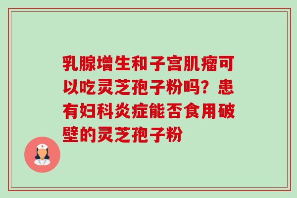 乳腺增生和子宫肌瘤可以吃灵芝孢子粉吗？患有妇科炎症能否食用破壁的灵芝孢子粉-第1张图片-卓越灵芝孢子粉