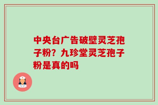 中央台广告破壁灵芝孢子粉?九珍堂灵芝孢子粉是真的吗-第1张图片-卓越灵芝孢子粉 中央台广告破壁灵芝孢子粉?九珍堂灵芝孢子粉是真的吗-第1张图片-卓越灵芝孢子粉