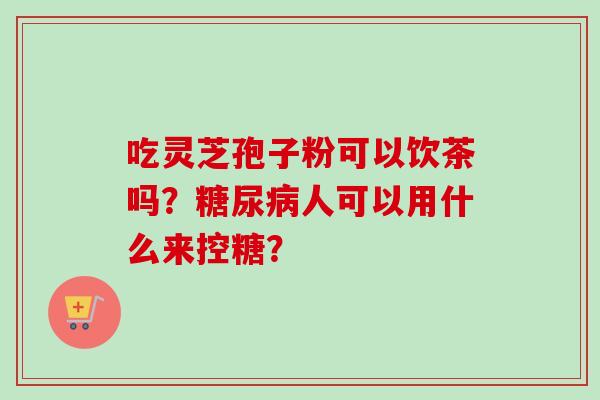 吃灵芝孢子粉可以饮茶吗?糖尿病人可以用什么来控糖?-第1张图片-卓越灵芝孢子粉 吃灵芝孢子粉可以饮茶吗?糖尿病人可以用什么来控糖?-第1张图片-卓越灵芝孢子粉