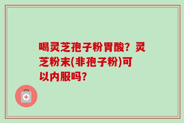 喝灵芝孢子粉胃酸？灵芝粉末(非孢子粉)可以内服吗？-第1张图片-卓越灵芝孢子粉