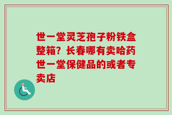 世一堂灵芝孢子粉铁盒整箱？长春哪有卖哈药世一堂保健品的或者专卖店-第1张图片-卓越灵芝孢子粉