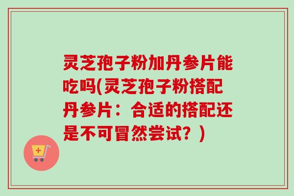 灵芝孢子粉加丹参片能吃吗(灵芝孢子粉搭配丹参片:合适的搭配还是不可冒然尝试?)-第1张图片-卓越灵芝孢子粉 灵芝孢子粉加丹参片能吃吗(灵芝孢子粉搭配丹参片:合适的搭配还是不可冒然尝试?)-第1张图片-卓越灵芝孢子粉