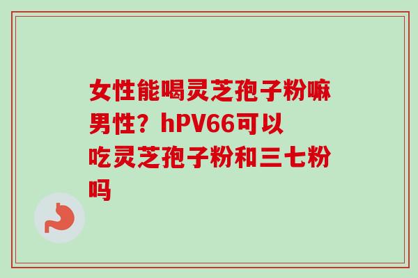 女性能喝灵芝孢子粉嘛男性？hPV66可以吃灵芝孢子粉和三七粉吗-第1张图片-卓越灵芝孢子粉
