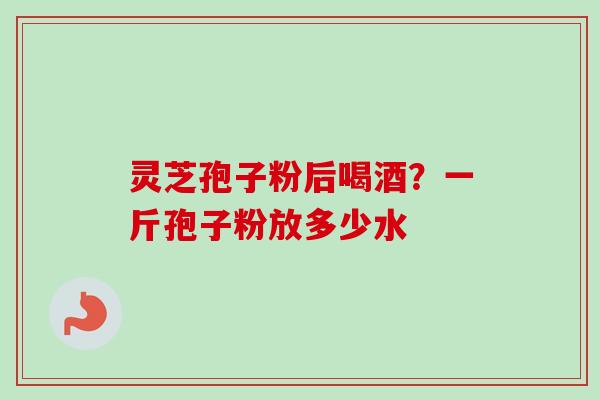 灵芝孢子粉后喝酒？一斤孢子粉放多少水-第1张图片-卓越灵芝孢子粉