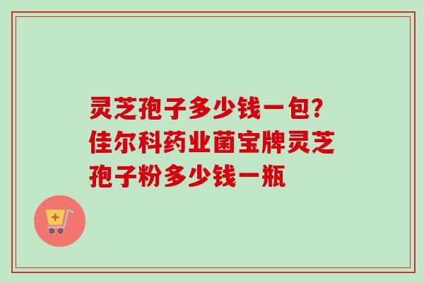 灵芝孢子多少钱一包?佳尔科药业菌宝牌灵芝孢子粉多少钱一瓶-第1张图片-卓越灵芝孢子粉 灵芝孢子多少钱一包?佳尔科药业菌宝牌灵芝孢子粉多少钱一瓶-第1张图片-卓越灵芝孢子粉