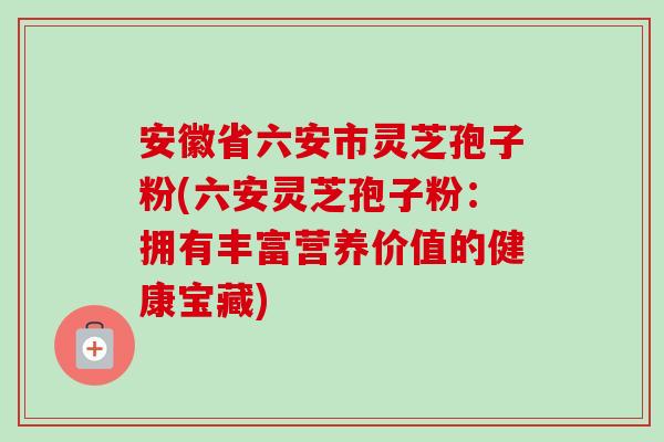 安徽省六安市灵芝孢子粉(六安灵芝孢子粉：拥有丰富营养价值的健康宝藏)-第1张图片-卓越灵芝孢子粉