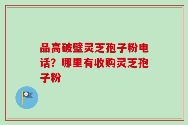 品高破壁灵芝孢子粉电话？哪里有收购灵芝孢子粉-第1张图片-卓越灵芝孢子粉