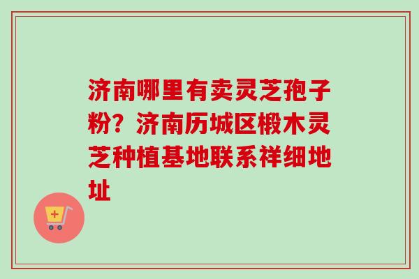 济南哪里有卖灵芝孢子粉？济南历城区椴木灵芝种植基地联系祥细地址-第1张图片-卓越灵芝孢子粉