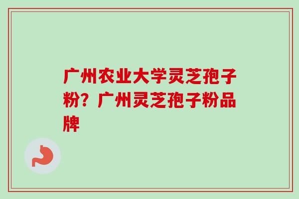广州农业大学灵芝孢子粉？广州灵芝孢子粉品牌-第1张图片-卓越灵芝孢子粉
