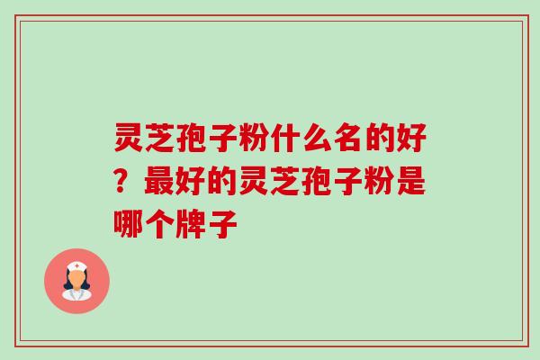 灵芝孢子粉什么名的好？最好的灵芝孢子粉是哪个牌子-第1张图片-卓越灵芝孢子粉