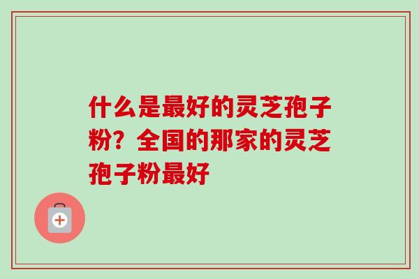 什么是最好的灵芝孢子粉？全国的那家的灵芝孢子粉最好-第1张图片-卓越灵芝孢子粉