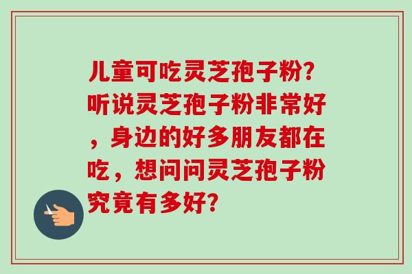 儿童可吃灵芝孢子粉？听说灵芝孢子粉非常好，身边的好多朋友都在吃，想问问灵芝孢子粉究竟有多好？-第1张图片-卓越灵芝孢子粉