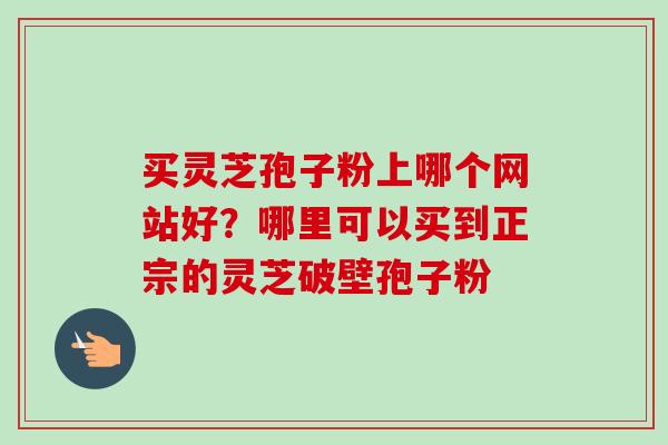 买灵芝孢子粉上哪个网站好？哪里可以买到正宗的灵芝破壁孢子粉-第1张图片-卓越灵芝孢子粉