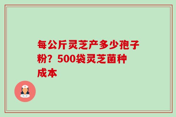 每公斤灵芝产多少孢子粉？500袋灵芝菌种成本-第1张图片-卓越灵芝孢子粉