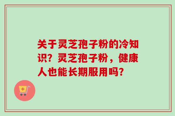 关于灵芝孢子粉的冷知识?灵芝孢子粉,健康人也能长期服用吗?-第1张图片-卓越灵芝孢子粉 关于灵芝孢子粉的冷知识?灵芝孢子粉,健康人也能长期服用吗?-第1张图片-卓越灵芝孢子粉