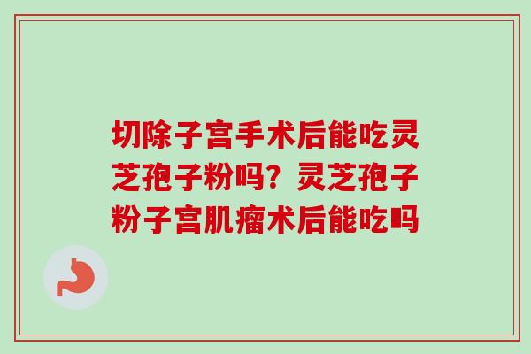 切除子宫手术后能吃灵芝孢子粉吗？灵芝孢子粉子宫肌瘤术后能吃吗-第1张图片-卓越灵芝孢子粉
