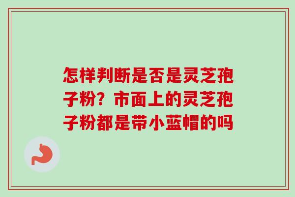 怎样判断是否是灵芝孢子粉？市面上的灵芝孢子粉都是带小蓝帽的吗-第1张图片-卓越灵芝孢子粉