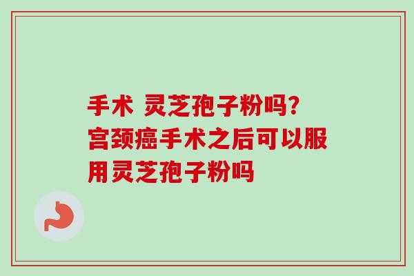 手术 灵芝孢子粉吗?宫颈癌手术之后可以服用灵芝孢子粉吗-第1张图片-卓越灵芝孢子粉 手术 灵芝孢子粉吗?宫颈癌手术之后可以服用灵芝孢子粉吗-第1张图片-卓越灵芝孢子粉
