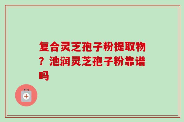 复合灵芝孢子粉提取物?池润灵芝孢子粉靠谱吗-第1张图片-卓越灵芝孢子粉 复合灵芝孢子粉提取物?池润灵芝孢子粉靠谱吗-第1张图片-卓越灵芝孢子粉