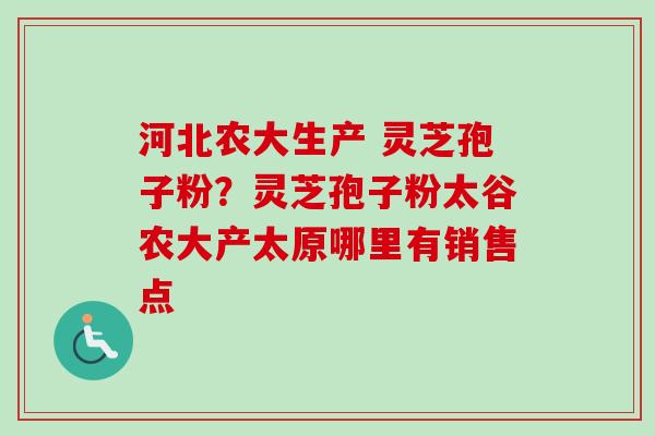 河北农大生产 灵芝孢子粉？灵芝孢子粉太谷农大产太原哪里有销售点-第1张图片-卓越灵芝孢子粉