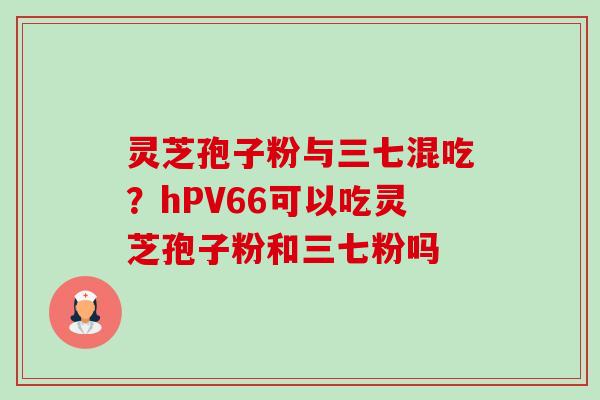灵芝孢子粉与三七混吃?hPV66可以吃灵芝孢子粉和三七粉吗-第1张图片-卓越灵芝孢子粉 灵芝孢子粉与三七混吃?hPV66可以吃灵芝孢子粉和三七粉吗-第1张图片-卓越灵芝孢子粉
