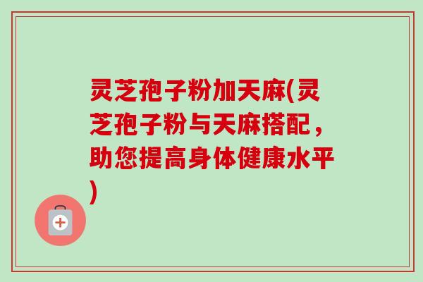 灵芝孢子粉加天麻(灵芝孢子粉与天麻搭配，助您提高身体健康水平)-第1张图片-卓越灵芝孢子粉