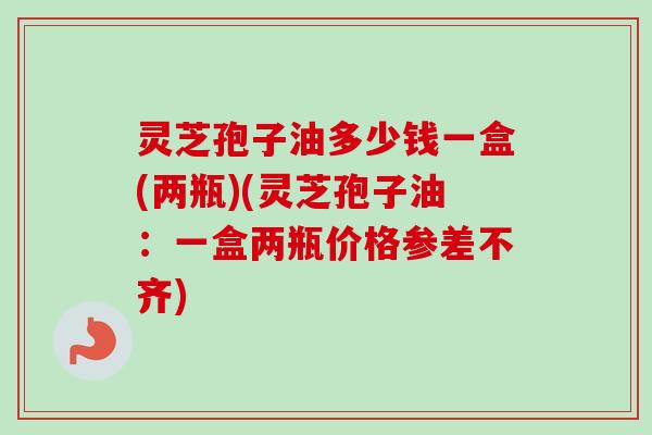 灵芝孢子油多少钱一盒(两瓶)(灵芝孢子油：一盒两瓶价格参差不齐)-第1张图片-卓越灵芝孢子粉