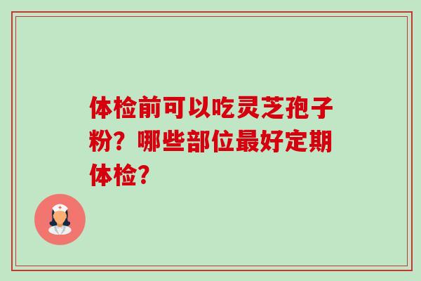 体检前可以吃灵芝孢子粉？哪些部位最好定期体检？-第1张图片-卓越灵芝孢子粉