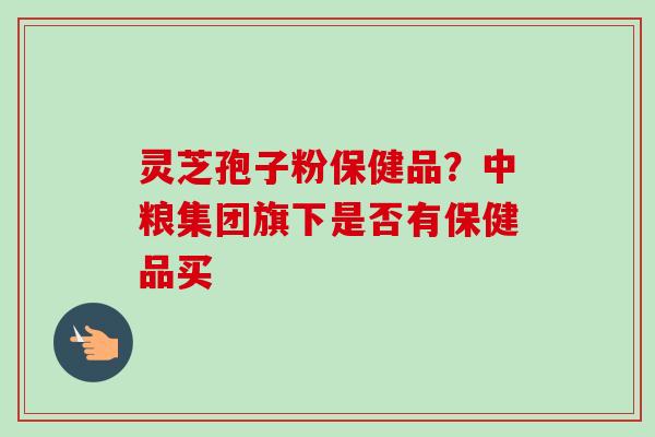 灵芝孢子粉保健品?中粮集团旗下是否有保健品买-第1张图片-卓越灵芝孢子粉 灵芝孢子粉保健品?中粮集团旗下是否有保健品买-第1张图片-卓越灵芝孢子粉