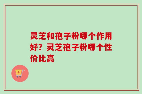 灵芝和孢子粉哪个作用好？灵芝孢子粉哪个性价比高-第1张图片-卓越灵芝孢子粉