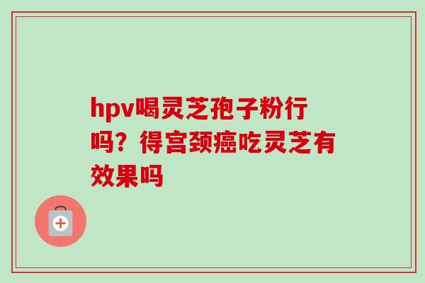 hpv喝灵芝孢子粉行吗？得宫颈癌吃灵芝有效果吗-第1张图片-卓越灵芝孢子粉