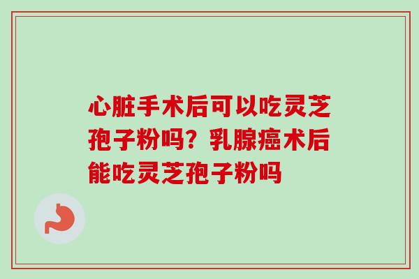 心脏手术后可以吃灵芝孢子粉吗?乳腺癌术后能吃灵芝孢子粉吗-第1张图片-卓越灵芝孢子粉 心脏手术后可以吃灵芝孢子粉吗?乳腺癌术后能吃灵芝孢子粉吗-第1张图片-卓越灵芝孢子粉