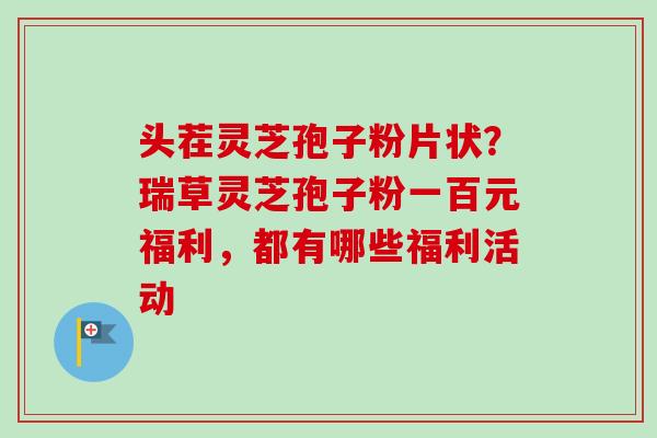 头茬灵芝孢子粉片状?瑞草灵芝孢子粉一百元福利,都有哪些福利活动-第1张图片-卓越灵芝孢子粉 头茬灵芝孢子粉片状?瑞草灵芝孢子粉一百元福利,都有哪些福利活动-第1张图片-卓越灵芝孢子粉
