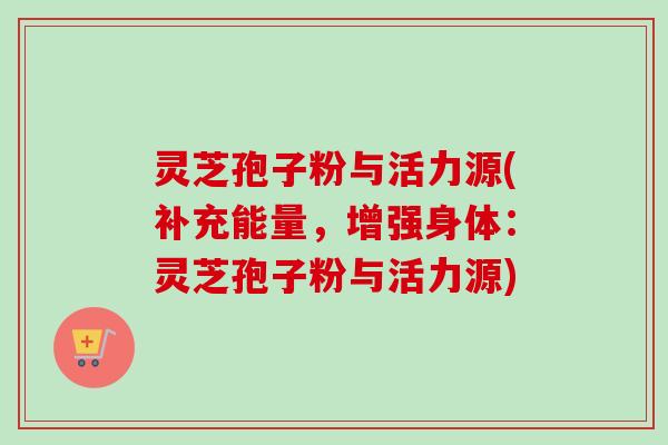 灵芝孢子粉与活力源(补充能量,增强身体:灵芝孢子粉与活力源)-第1张图片-卓越灵芝孢子粉 灵芝孢子粉与活力源(补充能量,增强身体:灵芝孢子粉与活力源)-第1张图片-卓越灵芝孢子粉