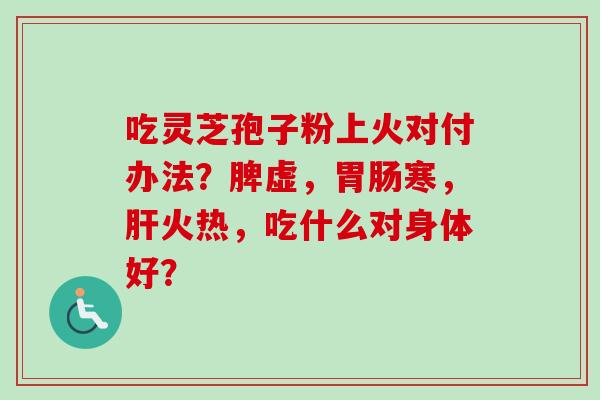 吃灵芝孢子粉上火对付办法？脾虚，胃肠寒，肝火热，吃什么对身体好？-第1张图片-卓越灵芝孢子粉