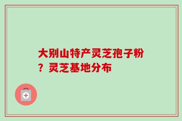 大别山特产灵芝孢子粉?灵芝基地分布-第1张图片-卓越灵芝孢子粉 大别山特产灵芝孢子粉?灵芝基地分布-第1张图片-卓越灵芝孢子粉