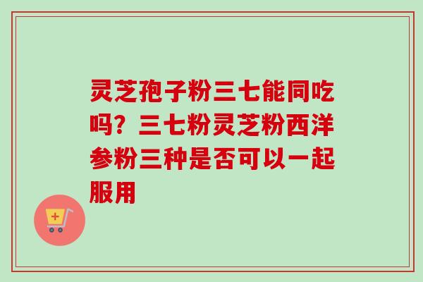灵芝孢子粉三七能同吃吗?三七粉灵芝粉西洋参粉三种是否可以一起服用-第1张图片-卓越灵芝孢子粉 灵芝孢子粉三七能同吃吗?三七粉灵芝粉西洋参粉三种是否可以一起服用-第1张图片-卓越灵芝孢子粉