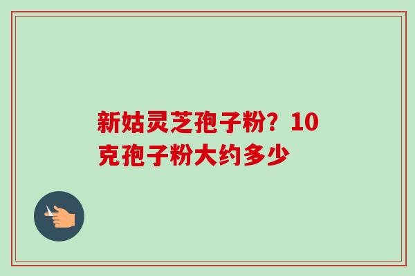 新姑灵芝孢子粉?10克孢子粉大约多少-第1张图片-卓越灵芝孢子粉 新姑灵芝孢子粉?10克孢子粉大约多少-第1张图片-卓越灵芝孢子粉