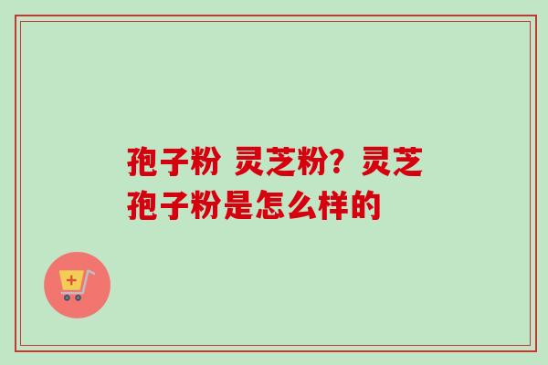 孢子粉 灵芝粉？灵芝孢子粉是怎么样的-第1张图片-卓越灵芝孢子粉