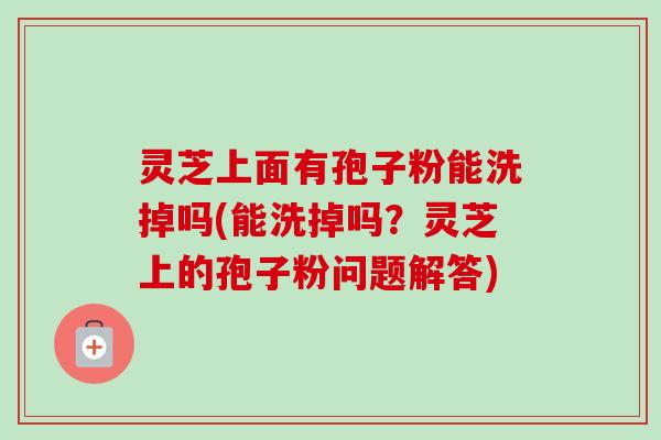 灵芝上面有孢子粉能洗掉吗(能洗掉吗？灵芝上的孢子粉问题解答)-第1张图片-卓越灵芝孢子粉