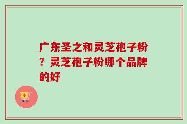 广东圣之和灵芝孢子粉？灵芝孢子粉哪个品牌的好-第1张图片-卓越灵芝孢子粉