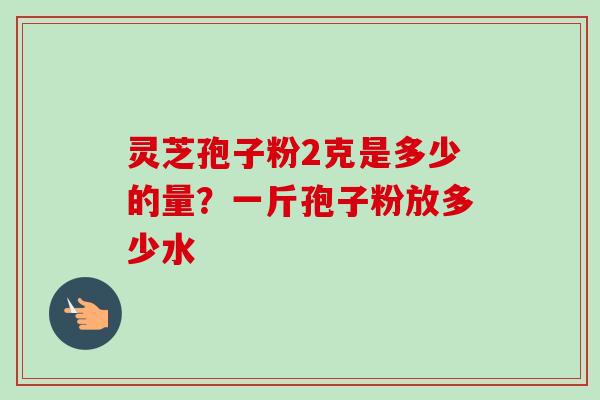 灵芝孢子粉2克是多少的量？一斤孢子粉放多少水-第1张图片-卓越灵芝孢子粉