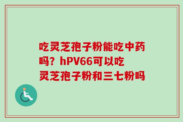 吃灵芝孢子粉能吃中药吗?hPV66可以吃灵芝孢子粉和三七粉吗-第1张图片-卓越灵芝孢子粉 吃灵芝孢子粉能吃中药吗?hPV66可以吃灵芝孢子粉和三七粉吗-第1张图片-卓越灵芝孢子粉